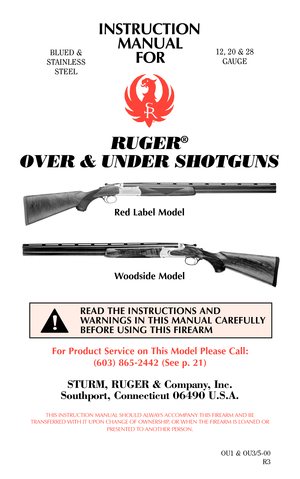 Page 1INSTRUCTION
MANUAL
FOR
RUGER®
OVER & UNDER SHOTGUNS
BLUED &
STAINLESS
STEEL12, 20 & 28
GAUGE
For Product Service on This Model Please Call:
(603) 865-2442 (See p. 21)
STURM, RUGER & Company, Inc.
Southport, Connecticut 06490 U.S.A.
THIS INSTRUCTION MANUAL SHOULD ALWAYS ACCOMPANY THIS FIREARM AND BE
TRANSFERRED WITH IT UPON CHANGE OF OWNERSHIP, OR WHEN THE FIREARM IS LOANED OR
PRESENTED TO ANOTHER PERSON.
OU1 & OU3/5-00
R3
READ THE INSTRUCTIONS AND
WARNINGS IN THIS MANUAL CAREFULLY
BEFORE USING THIS...