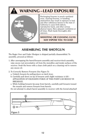 Page 1112
ASSEMBLING THE SHOTGUN
The Ruger Over and Under Shotgun is shipped partially disassembled. To
assemble, proceed as follows:
1. After unwrapping the barrel/forearm assembly and receiver/stock assembly,
wipe excess rust preventative oil from the monobloc and inside surfaces of the
receiver. Swab the bores with a clean cloth patch on a cleaning rod to remove
any excess oil.
2. To Correctly Remove Forearm (See Figure 5):
a. Unlatch forearm by pulling down on latch lever.
b. Carefully pull down on tip of...