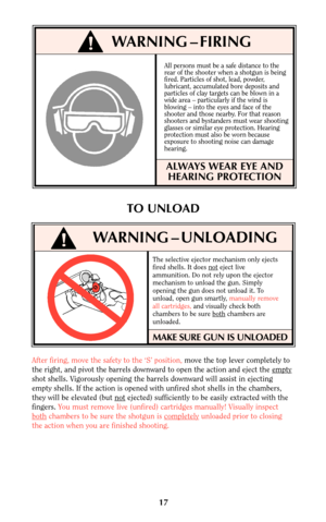 Page 16The selective ejector mechanism only ejects
fired shells. It does noteject live
ammunition. Do not rely upon the ejector
mechanism to unload the gun. Simply
opening the gun does not unload it. To
unload, open gun smartly, manually remove
all cartridges,and visually check both
chambers to be sure both
chambers are
unloaded.
MAKE SURE GUN IS UNLOADED
17
WARNING – UNLOADING
After firing, move the safety to the ‘S’ position, move the top lever completely to
the right, and pivot the barrels downward to open...