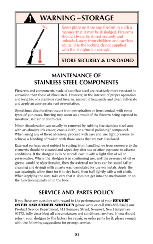 Page 20Never place or store any firearm in such a
manner that it may be dislodged. Firearms
should always be stored securely and
unloaded, away from children and careless
adults. Use the locking device supplied
with the shotgun for storage.
STORE SECURELY & UNLOADED
21
WARNING – STORAGE
MAINTENANCE OF
STAINLESS STEEL COMPONENTS
Firearms and components made of stainless steel are relatively more resistant to
corrosion than those of blued steel. However, in the interest of proper operation
and long life of a...