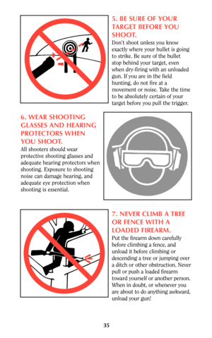 Page 3435
5. BE SURE OF YOUR
TARGET BEFORE YOU
SHOOT.
Don’t shoot unless you know
exactly where your bullet is going
to strike. Be sure of the bullet
stop behind your target, even
when dry-firing with an unloaded
gun. If you are in the field
hunting, do not fire at a
movement or noise. Take the time
to be absolutely certain of your
target before you pull the trigger.
6. WEAR SHOOTING
GLASSES AND HEARING
PROTECTORS WHEN
YOU SHOOT.
All shooters should wear
protective shooting glasses and
adequate hearing...