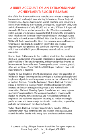 Page 36A BRIEF ACCOUNT OF AN EXTRAORDINARY
ACHIEVEMENT: RUGER FIREARMS
One of the few American firearms manufacturers whose management
has remained unchanged since starting in business, Sturm, Ruger &
Company, Inc., had its beginning in a small machine shop occupying a
rented frame building in Southport, Connecticut. In January, 1949, with
an initial investment of only $50,000 and an idea, William B. Ruger and
Alexander M. Sturm started production of a .22 caliber autoloading
pistol–a design which was so...