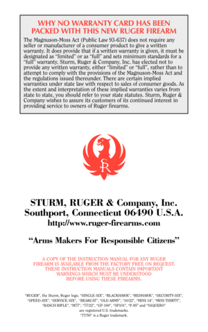 Page 37WHY NO WARRANTY CARD HAS BEEN
PACKED WITH THIS NEW RUGER FIREARM
The Magnuson-Moss Act (Public Law 93-637) does not require any
seller or manufacturer of a consumer product to give a written
warranty. It does provide that if a written warranty is given, it must be
designated as “limited” or as “full” and sets minimum standards for a
“full” warranty. Sturm, Ruger & Company, Inc. has elected not to
provide any written warranty, either “limited” or “full”, rather than to
attempt to comply with the...