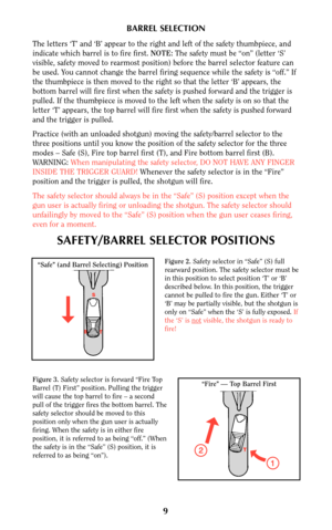 Page 8BARREL SELECTION
The letters ‘T’ and ‘B’ appear to the right and left of the safety thumbpiece, and
indicate which barrel is to fire first. NOTE:The safety must be “on” (letter ‘S’
visible, safety moved to rearmost position) before the barrel selector feature can
be used. You cannot change the barrel firing sequence while the safety is “off.” If
the thumbpiece is then moved to the right so that the letter ‘B’ appears, the
bottom barrel will fire first when the safety is pushed forward and the trigger is...