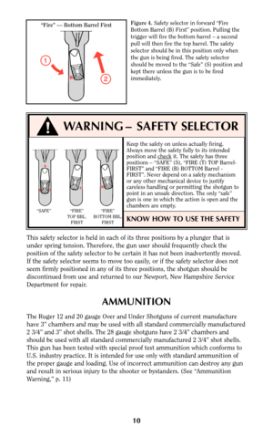 Page 9Keep the safety on unless actually firing.
Always move the safety fully to its intended
position and check
it. The safety has three
positions – “SAFE” (S), “FIRE (T) TOP Barrel-
FIRST” and “FIRE (B) BOTTOM Barrel -
FIRST”. Never depend on a safety mechanism
or any other mechanical device to justify
careless handling or permitting the shotgun to
point in an unsafe direction. The only “safe”
gun is one in which the action is open and the
chambers are empty.
KNOW HOW TO USE THE SAFETY
10
Figure 4.Safety...