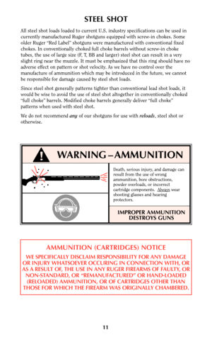 Page 10STEEL SHOT
All steel shot loads loaded to current U.S. industry specifications can be used in
currently manufactured Ruger shotguns equipped with screw-in chokes. Some
older Ruger “Red Label” shotguns were manufactured with conventional fixed
chokes. In conventionally choked full choke barrels without screw-in choke
tubes, the use of large size (F, T, BB and larger) steel shot can result in a very
slight ring near the muzzle. It must be emphasized that this ring should have no
adverse effect on pattern...