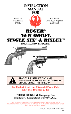 Page 1INSTRUCTION
MANUAL
FOR
RUGER®
NEW MODEL 
SINGLE SIX
®& BISLEY
TM
For Product Service on This Model Please Call:
(603) 865-2442 (See p. 25)
STURM, RUGER & Company, Inc.
Southport, Connecticut 06490 U.S.A.
THIS INSTRUCTION MANUAL SHOULD ALWAYS ACCOMPANY THIS FIREARM AND BE
TRANSFERRED WITH IT UPON CHANGE OF OWNERSHIP, OR WHEN THE FIREARM IS LOANED OR
PRESENTED TO ANOTHER PERSON.
XRN1, KXRN1, BRN & SSM/3-02 C
R6
READ THE INSTRUCTIONS AND
WARNINGS IN THIS MANUAL CAREFULLY
BEFORE USING THIS FIREARM
BLUED &...