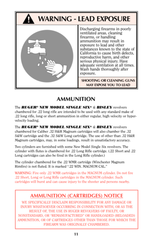 Page 11!WARNING - LEAD EXPOSURE
Discharging firearms in poorly
ventilated areas, cleaning
firearms, or handling
ammunition may result in
exposure to lead and other
substances known to the state of
California to cause birth defects,
reproductive harm, and other
serious physical injury. Have
adequate ventilation at all times.
Wash hands thoroughly after
exposure.
SHOOTING OR CLEANING GUNS
MAY EXPOSE YOU TO LEAD
11
AMMUNITION
The RUGER®NEW MODEL SINGLE SIX®&BISLEYrevolvers
chambered for .22 long rifle are intended...