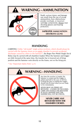 Page 1212
!WARNING – AMMUNITION
Death, serious injury, and damage
can result from the use of wrong
ammunition, bore obstructions,
powder overloads, or incorrect
cartridge components. Always
wear
shooting glasses and hearing
protectors.
IMPROPER AMMUNITION
DESTROYS GUNS
!WARNING – HANDLING
HANDLING
CARRYING:Unlike “old model” single action revolvers, which should always be
carried with the hammer down on an empty
chamber to prevent accidental
discharges caused by a blow to the hammer*, the Ruger New Model Single...