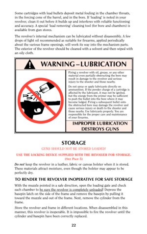 Page 2222
Firing a revolver with oil, grease, or any other
material even partially obstructing the bore may
result in damage to the revolver and serious
injury to the shooter and those nearby.
Do not spray or apply lubricants directly on
ammunition. If the powder charge of a cartridge is
affected by the lubricant, it may not be ignited,
but the energy from the primer may be sufficient
to push the bullet into the bore where it may
become lodged. Firing a subsequent bullet onto
the obstructed bore may damage the...