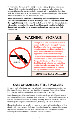 Page 2323
CARE OF STAINLESS STEEL REVOLVERS
Firearms made of stainless steel are relatively more resistant to corrosion than
blued steel firearms. However, you should still inspect it frequently and clean,
lubricate and apply an appropriate rust preventative as required.
Sometimes surface discoloration may be noted, particularly in the grip area of
stainless steel handguns, resulting from perspiration. Contact with some types of
holsters can also cause stains or rusting. Rusting may also occur as a result of...