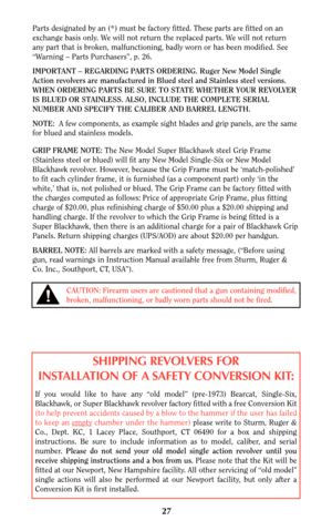 Page 2727
CAUTION: Firearm users are cautioned that a gun containing modified,
broken, malfunctioning, or badly worn parts should not be fired.!
Parts designated by an (*) must be factory fitted. These parts are fitted on an
exchange basis only. We will not return the replaced parts. We will not return
any part that is broken, malfunctioning, badly worn or has been modified. See
“Warning – Parts Purchasers”, p. 26.
IMPORTANT – REGARDING PARTS ORDERING. Ruger New Model Single
Action revolvers are manufactured in...