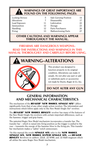 Page 7Locking Devices 5 Safe Carrying Position 14
Alterations 7 Disassembly 17
Lead Exposure 11 Lubrication 22
Ammunition 12    Storage 23
Handling 12 Parts Purchasers 26
Firing 13 Malfunctioning Parts 27
OTHER CAUTIONS AND WARNINGS APPEAR
THROUGHOUT THE MANUAL.
WARNING–ALTERATIONS
This product was designed to
function properly in its original
condition. Alterations can make it
unsafe. Do not alter any part or add
or substitute parts or accessories
not made by Sturm, Ruger & Co. Inc.
DO NOT ALTER ANY GUN
!
7...