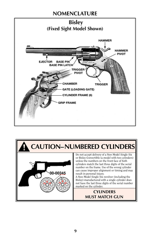 Page 99
NOMENCLATURE
HAMMER
HAMMER
PIVOT
TRIGGER TRIGGER 
PIVOT EJECTOR     BASE PIN
  BASE PIN LATCH
CHAMBER
GATE (LOADING GATE)
CYLINDER FRAME (6)
GRIP FRAME
Bisley
(Fixed Sight Model Shown)
!CAUTION– NUMBERED CYLINDERS
00-00345
345345
Do not accept delivery of a New Model Single Six
or Bisley Convertible (a model with two cylinders)
unless the numbers on the front face of both
cylinders match the last three digits of the serial
number on the frame. Use of the wrong cylinder
can cause improper alignment or...