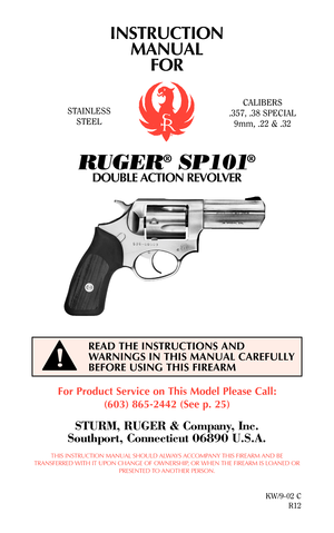 Page 1INSTRUCTION
MANUAL
FOR
RUGER®SP101®
DOUBLE ACTION REVOLVER
For Product Service on This Model Please Call:
(603) 865-2442 (See p. 25)
STURM, RUGER & Company, Inc.
Southport, Connecticut 06890 U.S.A.
THIS INSTRUCTION MANUAL SHOULD ALWAYS ACCOMPANY THIS FIREARM AND BE
TRANSFERRED WITH IT UPON CHANGE OF OWNERSHIP, OR WHEN THE FIREARM IS LOANED OR
PRESENTED TO ANOTHER PERSON.
KW/9-02 C
R12
READ THE INSTRUCTIONS AND
WARNINGS IN THIS MANUAL CAREFULLY
BEFORE USING THIS FIREARM
STAINLESS
STEELCALIBERS
.357, .38...