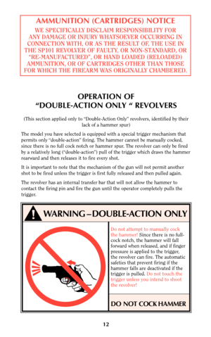 Page 1112
AMMUNITION (CARTRIDGES) NOTICE
WE SPECIFICALLY DISCLAIM RESPONSIBILITY FOR
ANY DAMAGE OR INJURY WHATSOEVER OCCURRING IN
CONNECTION WITH, OR AS THE RESULT OF, THE USE IN
THE SP101 REVOLVER OF FAULTY, OR NON-STANDARD, OR
“RE-MANUFACTURED”, OR HAND LOADED (RELOADED)
AMMUNITION, OR OF CARTRIDGES OTHER THAN THOSE
FOR WHICH THE FIREARM WAS ORIGINALLY CHAMBERED.
OPERATION OF
“DOUBLE-ACTION ONLY “ REVOLVERS
(This section applied only to “Double-Action Only” revolvers, identified by their
lack of a hammer...