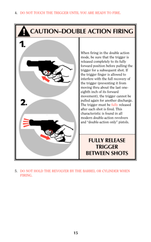 Page 144.DO NOT TOUCH THE TRIGGER UNTIL YOU ARE READY TO FIRE.
5.DO NOT HOLD THE REVOLVER BY THE BARREL OR CYLINDER WHEN
FIRING.
CAUTION–DOUBLE ACTION FIRING
15
When firing in the double action
mode, be sure that the trigger is
released completely to its fully
forward position before pulling the
trigger for a subsequent shot. If
the trigger finger is allowed to
interfere with the full recovery of
the trigger (preventing it from
moving thru about the last one-
eighth inch of its forward
movement), the trigger...