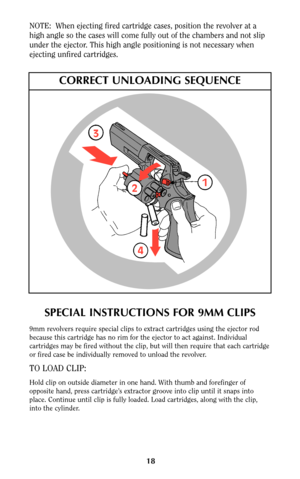 Page 17NOTE:  When ejecting fired cartridge cases, position the revolver at a
high angle so the cases will come fully out of the chambers and not slip
under the ejector. This high angle positioning is not necessary when
ejecting unfired cartridges.
18
SPECIAL INSTRUCTIONS FOR 9MM CLIPS
9mm revolvers require special clips to extract cartridges using the ejector rod
because this cartridge has no rim for the ejector to act against. Individual
cartridges may be fired without the clip, but will then require that...