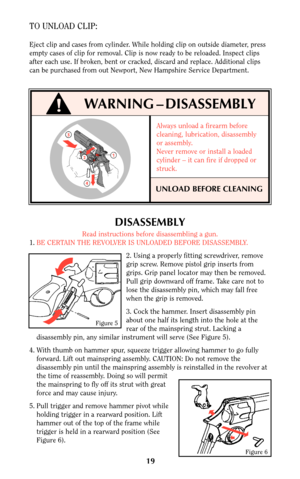 Page 18DISASSEMBLY
Read instructions before disassembling a gun.
1.BE CERTAIN THE REVOLVER IS UNLOADED BEFORE DISASSEMBLY.
2. Using a properly fitting screwdriver, remove
grip screw. Remove pistol grip inserts from
grips. Grip panel locator may then be removed.
Pull grip downward off frame. Take care not to
lose the disassembly pin, which may fall free
when the grip is removed.
3. Cock the hammer. Insert disassembly pin
about one half its length into the hole at the
rear of the mainspring strut. Lacking a...