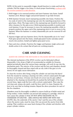 Page 20NOTE: At this point in reassembly trigger should function to rotate and lock the
cylinder. Pull the trigger a few times, to check proper functioning, as always with
the revolver pointed in a safe direction.
3. Hold trigger in its rearward position and insert hammer into frame. Install
hammer pivot. Release trigger and permit hammer to go fully forward.
4. With hammer forward, insert mainspring assembly into frame. Position the
two ends of notch in the mainspring seat onto the matching projections of the...