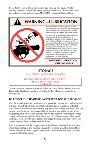 Page 21STORAGE
GUNS SHOULD NOT BE STORED LOADED!
Do notkeep your revolver in a leather, fabric or canvas holster when it is stored.
These materials attract moisture, even though the holster may appear to be
perfectly dry.
TO RENDER THE REVOLVER INOPERATIVE FOR SAFE STORAGE
With the muzzle pointed in a safe direction, press the cylinder latch and swing the
cylinder outward. Check to be sure that each chamber is completely unloaded!
With a coin or screwdriver, unscrew the grip panels and remove the grips. Cock...