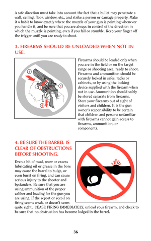 Page 35A safe direction must take into account the fact that a bullet may penetrate a
wall, ceiling, floor, window, etc., and strike a person or damage property. Make
it a habit to know exactly where the muzzle of your gun is pointing whenever
you handle it, and be sure that you are always in control of the direction in
which the muzzle is pointing, even if you fall or stumble. Keep your finger off
the trigger until you are ready to shoot
.
3. FIREARMS SHOULD BE UNLOADED WHEN NOT IN
USE.
Firearms should be...