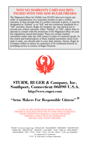 Page 39WHY NO WARRANTY CARD HAS BEEN
PACKED WITH THIS NEW RUGER FIREARM
The Magnuson-Moss Act (Public Law 93-637) does not require any
seller or manufacturer of a consumer product to give a written
warranty. It does provide that if a written warranty is given, it must be
designated as “limited” or as “full” and sets minimum standards for a
“full” warranty. Sturm, Ruger & Company, Inc. has elected not to
provide any written warranty, either “limited” or “full”, rather than to
attempt to comply with the...