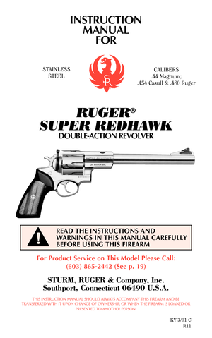 Page 1INSTRUCTION
MANUAL
FOR
RUGER®
SUPER REDHAWK
DOUBLE-ACTION REVOLVER
For Product Service on This Model Please Call:
(603) 865-2442 (See p. 19)
STURM, RUGER & Company, Inc.
Southport, Connecticut 06490 U.S.A.
THIS INSTRUCTION MANUAL SHOULD ALWAYS ACCOMPANY THIS FIREARM AND BE
TRANSFERRED WITH IT UPON CHANGE OF OWNERSHIP, OR WHEN THE FIREARM IS LOANED OR
PRESENTED TO ANOTHER PERSON.
KY 3/01 C
R11
READ THE INSTRUCTIONS AND
WARNINGS IN THIS MANUAL CAREFULLY
BEFORE USING THIS FIREARM
STAINLESS
STEELCALIBERS
.44...