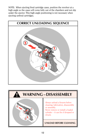 Page 1212 NOTE:  When ejecting fired cartridge cases, position the revolver at a
high angle so the cases will come fully out of the chambers and not slip
under the ejector. This high angle positioning is not necessary when
ejecting unfired cartridges.
3
2
1
4
CORRECT UNLOADING SEQUENCE
WARNING – DISASSEMBLY
3
2
1
4
UNLOAD BEFORE CLEANING
Always unload a firearm before
cleaning, lubrication, disassembly
or assembly.
Never remove or install a loaded
cylinder – it can fire if dropped or
struck. 