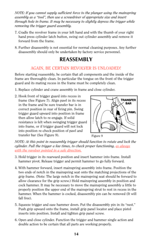 Page 14NOTE: If you cannot supply sufficient force to the plunger using the mainspring
assembly as a “tool”, then use a screwdriver of appropriate size and insert
through hole in frame. It may be necessary to slightly depress the trigger while
removing the trigger guard assembly.
7. Cradle the revolver frame in your left hand and with the thumb of your right
hand press cylinder latch button, swing out cylinder assembly and remove it
forward from the frame.
8. Further disassembly is not essential for normal...