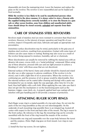 Page 17CARE OF STAINLESS STEEL REVOLVERS
Revolvers made of stainless steel are more resistant to corrosion than blued steel
revolvers. However, in the interest of proper operation and long life of your
revolver, inspect it frequently and clean, lubricate and apply an appropriate rust
preventative.
Sometimes surface discoloration may be noted, particularly in the grip area of
stainless steel revolvers, resulting from perspiration. Contact with some types of
holsters can also cause stains or rusting. Rusting may...