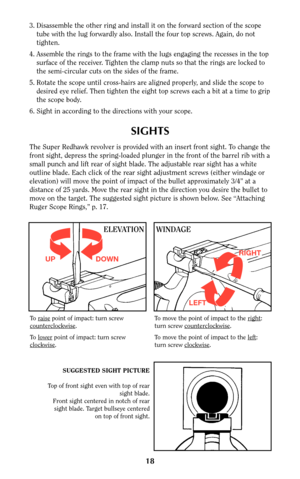 Page 1818
SIGHTS
The Super Redhawk revolver is provided with an insert front sight. To change the
front sight, depress the spring-loaded plunger in the front of the barrel rib with a
small punch and lift rear of sight blade. The adjustable rear sight has a white
outline blade. Each click of the rear sight adjustment screws (either windage or
elevation) will move the point of impact of the bullet approximately 3/4” at a
distance of 25 yards. Move the rear sight in the direction you desire the bullet to
move on...