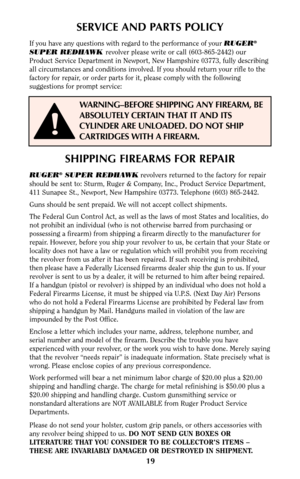 Page 1919
SERVICE AND PARTS POLICY
If you have any questions with regard to the performance of your RUGER®
SUPER REDHAWK revolver please write or call (603-865-2442) our
Product Service Department in Newport, New Hampshire 03773, fully describing
all circumstances and conditions involved. If you should return your rifle to the
factory for repair, or order parts for it, please comply with the following
suggestions for prompt service:
SHIPPING FIREARMS FOR REPAIR
RUGER®SUPER REDHAWKrevolvers returned to the...