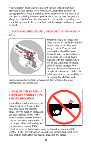 Page 28A safe direction must take into account the fact that a bullet may
penetrate a wall, ceiling, floor, window, etc., and strike a person or
damage property. Make it a habit to know exactly where the muzzle of
your gun is pointing whenever you handle it, and be sure that you are
always in control of the direction in which the muzzle is pointing, even
if you fall or stumble. Keep your finger off the trigger until you are ready
to shoot.
3. FIREARMS SHOULD BE UNLOADED WHEN NOT IN
USE.
Firearms should be...