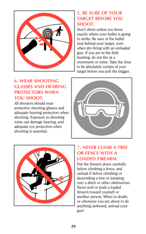 Page 2929
5. BE SURE OF YOUR
TARGET BEFORE YOU
SHOOT.
Don’t shoot unless you know
exactly where your bullet is going
to strike. Be sure of the bullet
stop behind your target, even
when dry-firing with an unloaded
gun. If you are in the field
hunting, do not fire at a
movement or noise. Take the time
to be absolutely certain of your
target before you pull the trigger.
6. WEAR SHOOTING
GLASSES AND HEARING
PROTECTORS WHEN
YOU SHOOT.
All shooters should wear
protective shooting glasses and
adequate hearing...