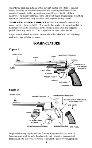 Page 5FRONT SIGHTHAMMER ASSEMBLYHAMMER PIVOT ASSEMBLY
GRIP SCREW
GRIP PANEL CYLINDER/CRANE
ASSEMBLYTRIGGER GUARD ASSEMBLYDISASSEMBLY PIN
HAMMER STRUT, MAINSPRING,
& MAINSPRING SEAT
5 Figure 2.
The internal parts are installed either through the top or bottom of the grip-
frame; therefore, no side plateis needed. The resulting doublesolid frame
contributes greatly to the extraordinary strength and reliability of these
revolvers. The massive extended frame and use of Ruger integral scope mounting
system on the...