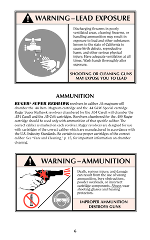 Page 66
AMMUNITION
RUGER®SUPER REDHAWKrevolvers in caliber .44 magnum will
chamber the .44 Rem. Magnum cartridge and the .44 S&W Special cartridge.
Ruger Super Redhawk revolvers chambered for the .454 Casull will chamber the
.454 Casull and the .45 Colt cartridges. Revolvers chambered for the .480 Ruger
cartridge should be used only with ammunition of that specific caliber. The
correct caliber is marked on each revolver. Ruger revolvers are designed for use
with cartridges of the correct caliber which are...