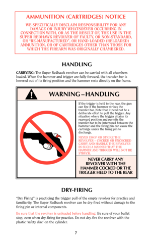 Page 77
HANDLING
CARRYING:The Super Redhawk revolver can be carried with all chambers
loaded. When the hammer and trigger are fully forward, the transfer-bar is
lowered out of its firing position and the hammer rests directly on the frame.
WARNING – HANDLING
If the trigger is held to the rear, the gun
can fire if the hammer strikes the
transfer bar. Note that it need not be a
deliberate effort to pull the trigger. Any
situation where the trigger attains its
rearward position and permits the
transfer bar to be...