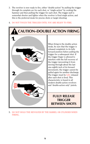 Page 99
5.DO NOT HOLD THE REVOLVER BY THE BARREL OR CYLINDER WHEN
FIRING.
CAUTION–DOUBLE ACTION FIRING
When firing in the double action
mode, be sure that the trigger is
released completely to its fully
forward position before pulling the
trigger for a subsequent shot. If
the trigger finger is allowed to
interfere with the full recovery of
the trigger (preventing it from
moving through about the last
one-eighth inch of its forward
movement), the trigger cannot be
pulled again for another discharge.
The trigger...