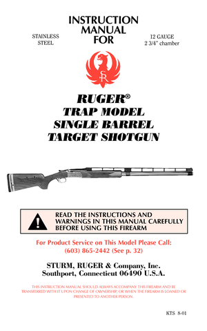 Page 1STAINLESS
STEEL
For Product Service on This Model Please Call:
(603) 865-2442 (See p. 32)
STURM, RUGER & Company, Inc.
Southport, Connecticut 06490 U.S.A.
THIS INSTRUCTION MANUAL SHOULD ALWAYS ACCOMPANY THIS FIREARM AND BE
TRANSFERRED WITH IT UPON CHANGE OF OWNERSHIP, OR WHEN THE FIREARM IS LOANED OR
PRESENTED TO ANOTHER PERSON.
KTS  8-01
READ THE INSTRUCTIONS AND
WARNINGS IN THIS MANUAL CAREFULLY
BEFORE USING THIS FIREARM
12 GAUGE
2 3/4” chamber
INSTRUCTION
MANUAL
FOR
RUGER®
TRAP MODEL
SINGLE BARREL...