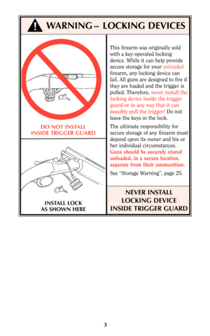 Page 2This firearm was originally sold
with a key-operated locking
device. While it can help provide
secure storage for your unloaded
firearm, any locking device can
fail. All guns are designed to fire if
they are loaded and the trigger is
pulled. Therefore, never install the
locking device inside the trigger
guard or in any way that it can
possibly pull the trigger!Do not
leave the keys in the lock.
The ultimate responsibility for
secure storage of any firearm must
depend upon its owner and his or
her...