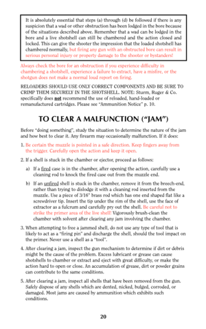 Page 19It is absolutely essential that steps (a) through (d) be followed if there is any
suspicion that a wad or other obstruction has been lodged in the bore because
of the situations described above. Remember that a wad can be lodged in the
bore and a live shotshell can still be chambered and the action closed and
locked. This can give the shooter the impression that the loaded shotshell has
chambered normally, but firing any gun with an obstructed bore can result in
serious personal injury or property damage...