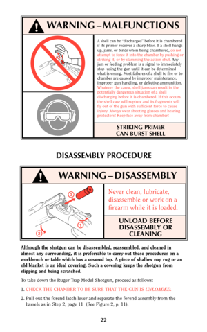 Page 21A shell can be “discharged” before it is chambered
if its primer receives a sharp blow. If a shell hangs
up, jams, or binds when being chambered, do not
attempt to force it into the chamber by pushing or
striking it, or by slamming the action shut.Any
jam or feeding problem is a signal to immediately
stop  using the gun until it can be determined
what is wrong. Most failures of a shell to fire or to
chamber are caused by improper maintenance,
improper gun handling, or defective ammunition.
Whatever the...