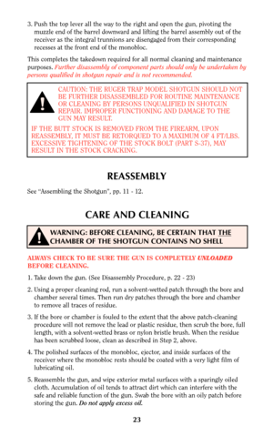 Page 2223
3. Push the top lever all the way to the right and open the gun, pivoting the
muzzle end of the barrel downward and lifting the barrel assembly out of the
receiver as the integral trunnions are disengaged from their corresponding
recesses at the front end of the monobloc.
This completes the takedown required for all normal cleaning and maintenance
purposes. Further disassembly of component parts should only be undertaken by
persons qualified in shotgun repair and is not recommended.
CAUTION: THE RUGER...