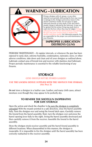 Page 2324
WARNING – LUBRICATION
OIL
PERIODIC MAINTENANCE – At regular intervals, or whenever the gun has been
exposed to sand, dust, extreme humidity, condensation, rainwater, snow, or other
adverse conditions, take down and clean and oil your shotgun as outlined above.
Lubricate contact area of forend iron and receiver with stainless steel lubricant.
Proper periodic maintenance is essential to the reliable functioning of any
firearm.
STORAGE
GUNS SHOULD NOT BE STORED LOADED!
USE THE LOCKING DEVICE SUPPLIED...