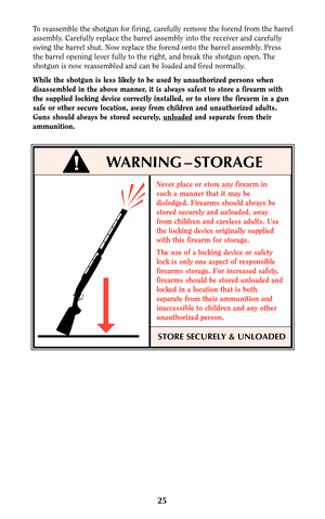 Page 24To reassemble the shotgun for firing, carefully remove the forend from the barrel
assembly. Carefully replace the barrel assembly into the receiver and carefully
swing the barrel shut. Now replace the forend onto the barrel assembly. Press
the barrel opening lever fully to the right, and break the shotgun open. The
shotgun is now reassembled and can be loaded and fired normally.
While the shotgun is less likely to be used by unauthorized persons when
disassembled in the above manner, it is always safest...