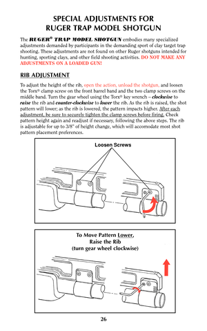 Page 25Loosen Screws
To Move Pattern Lower,
Raise the Rib
(turn gear wheel clockwise)
SPECIAL ADJUSTMENTS FOR
RUGER TRAP MODEL SHOTGUN
The RUGER®TRAP MODEL SHOTGUNembodies many specialized
adjustments demanded by participants in the demanding sport of clay target trap
shooting. These adjustments are not found on other Ruger shotguns intended for
hunting, sporting clays, and other field shooting activities. DO NOT MAKE ANY
ADJUSTMENTS ON A LOADED GUN!
RIB ADJUSTMENT
To adjust the height of the rib,open the...