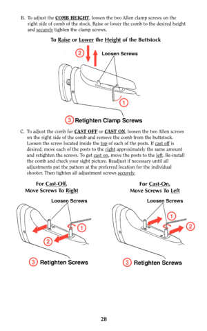 Page 27C. To adjust the comb for CAST OFFor CAST ON, loosen the two Allen screws
on the right side of the comb and remove the comb from the buttstock.
Loosen the screw located inside the top
of each of the posts. If cast offis
desired, move each of the posts to the right
approximately the same amount
and retighten the screws. To get cast on
, move the posts to the left. Re-install
the comb and check your sight picture. Readjust if necessary until all
adjustments put the pattern at the preferred location for the...