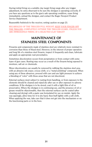 Page 3031
During initial firing on a suitable clay target firing range after any trigger
adjustment, be extra observant to be sure the shotgun is operating correctly. If
you have any questions as to the gun’s safe operating condition, cease firing
immediately, unload the shotgun, and contact the Ruger Newport Product
Service Department.
Reassemble buttstock to the receiver, noting caution on page 23.
REGARDLESS OF THE TRIGGER PULL WEIGHT, KEEP YOUR FINGER OFF
THE TRIGGER, COMPLETELY OUTSIDE THE TRIGGER GUARD,...