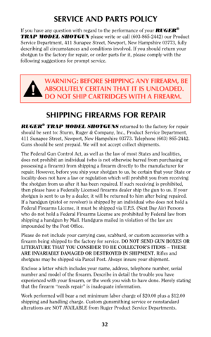 Page 31SHIPPING FIREARMS FOR REPAIR
RUGER®TRAP MODEL SHOTGUNSreturned to the factory for repair
should be sent to: Sturm, Ruger & Company, Inc., Product Service Department,
411 Sunapee Street, Newport, New Hampshire 03773. Telephone (603) 865-2442.
Guns should be sent prepaid. We will not accept collect shipments.
The Federal Gun Control Act, as well as the law of most States and localities,
does not prohibit an individual (who is not otherwise barred from purchasing or
possessing a firearm) from shipping a...